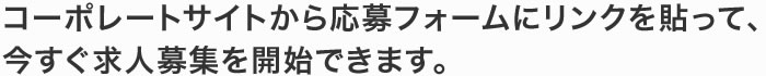 コーポレートサイトから応募フォームにリンクを貼って、今すぐ求人募集を開始できます。