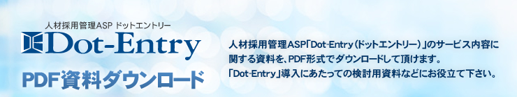 求人応募フォーム作成ASP「Dot-Entry（ドットエントリー）」のサービス内容に関する資料を、PDF形式でダウンロードして頂けます。導入にあたっての検討用資料などにお役立て下さい。